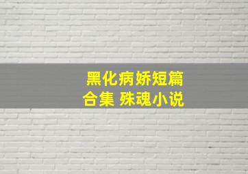 黑化病娇短篇合集 殊魂小说